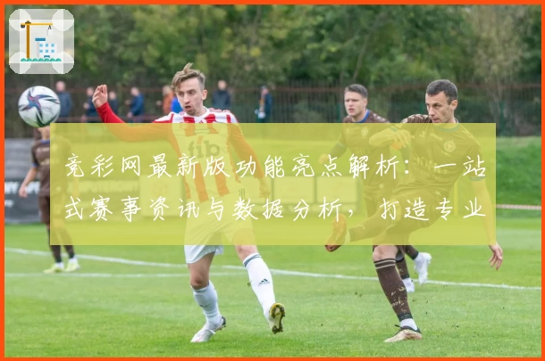 竞彩网最新版功能亮点解析：一站式赛事资讯与数据分析，打造专业用户体验