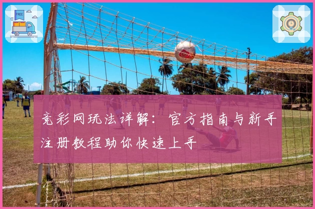竞彩网玩法详解：官方指南与新手注册教程助你快速上手