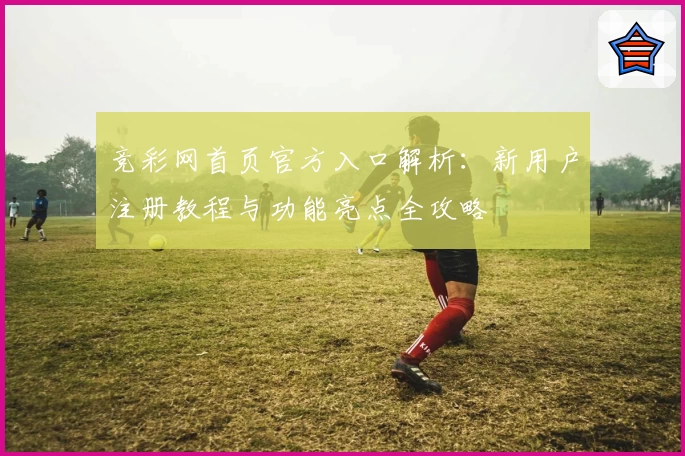 竞彩网首页官方入口解析：新用户注册教程与功能亮点全攻略