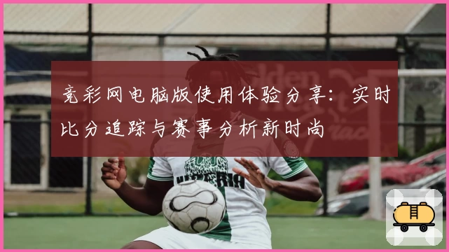 竞彩网电脑版使用体验分享:实时比分追踪与赛事分析新时尚