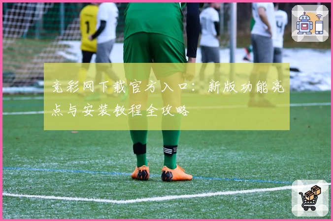 竞彩网下载官方入口：新版功能亮点与安装教程全攻略