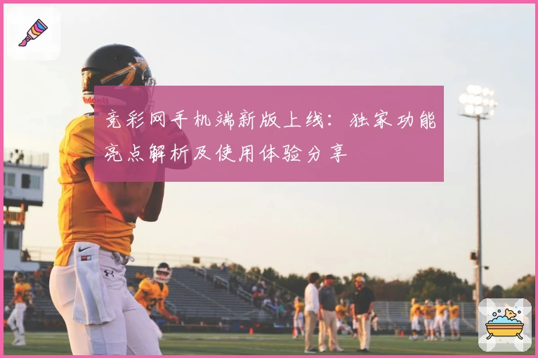 竞彩网手机端新版上线：独家功能亮点解析及使用体验分享