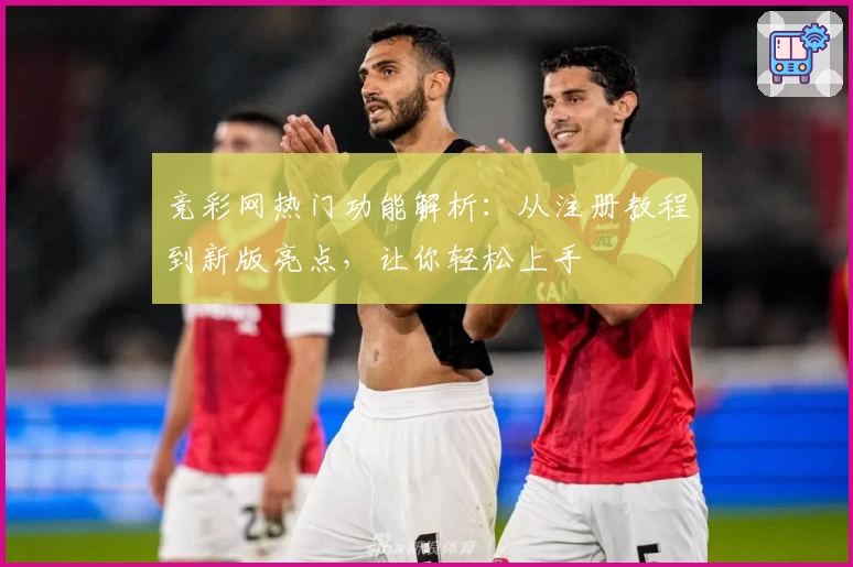竞彩网热门功能解析：从注册教程到新版亮点，让你轻松上手