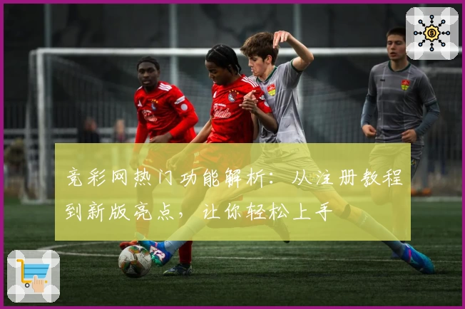 竞彩网热门功能解析：从注册教程到新版亮点，让你轻松上手