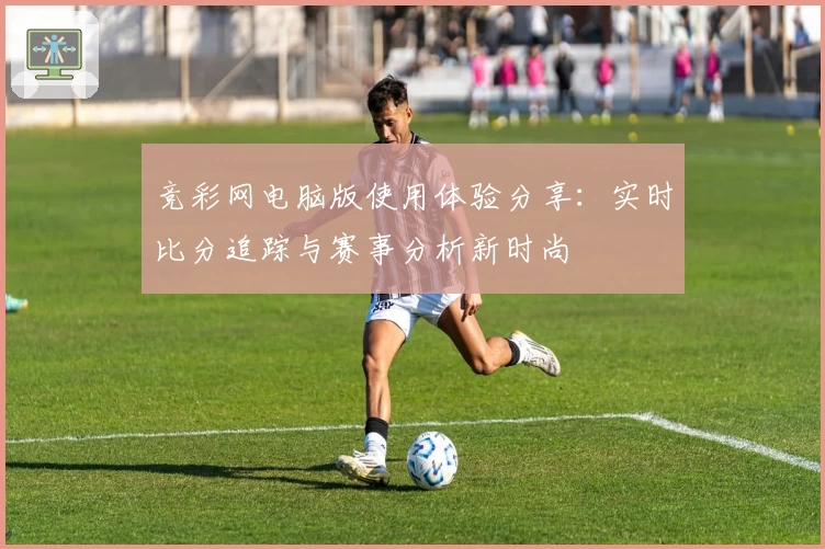 竞彩网电脑版使用体验分享：实时比分追踪与赛事分析新时尚