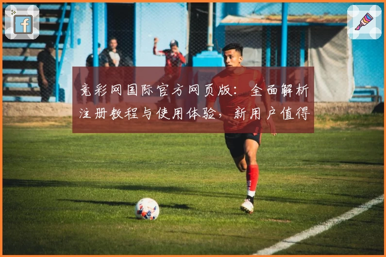 竞彩网国际官方网页版：全面解析注册教程与使用体验，新用户值得收藏的入门指南