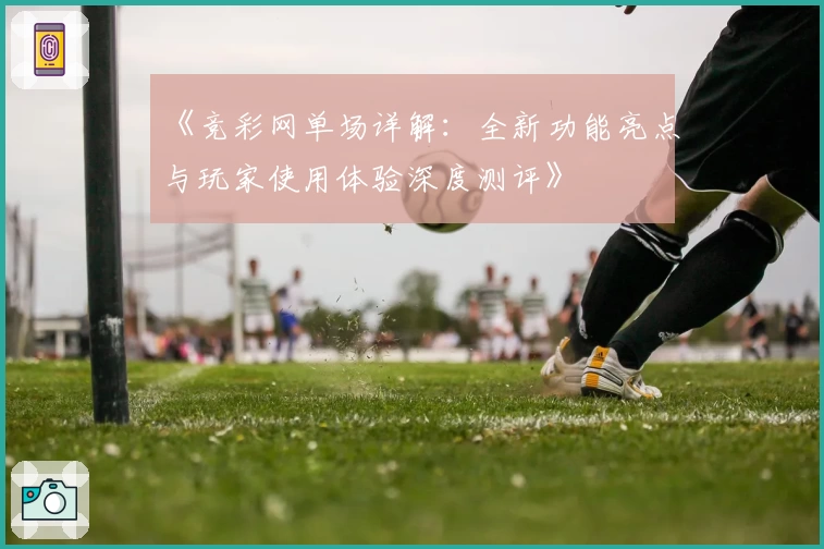 《竞彩网单场详解：全新功能亮点与玩家使用体验深度测评》
