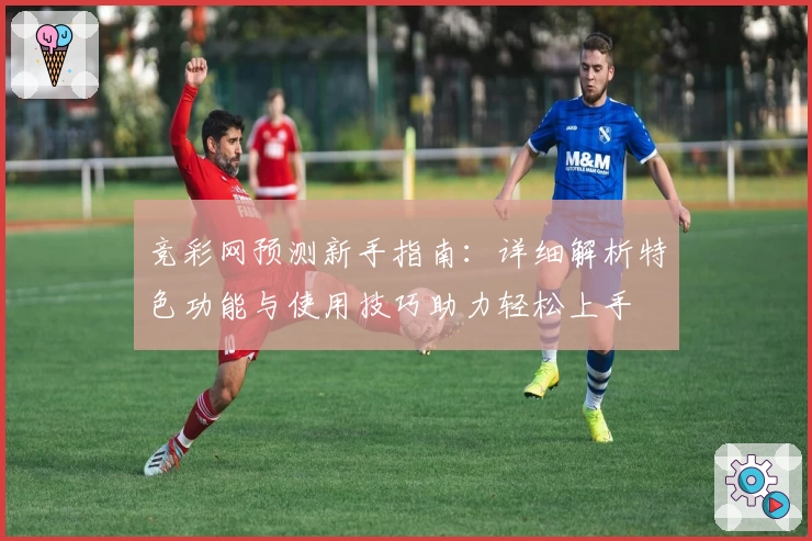 竞彩网预测新手指南:详细解析特色功能与使用技巧助力轻松上手