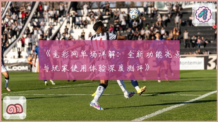 《竞彩网单场详解：全新功能亮点与玩家使用体验深度测评》